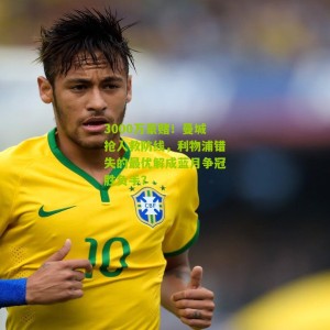 3000万豪赌！曼城抢人救防线，利物浦错失的最优解成蓝月争冠胜负手？