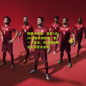 梅西太敬业！清晨7点20分现身训练场，第一个抵达，女球迷成幸运儿获签名合影