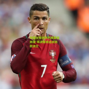 中国女排逆转巴西晋级四强 半决赛将迎战劲敌波兰