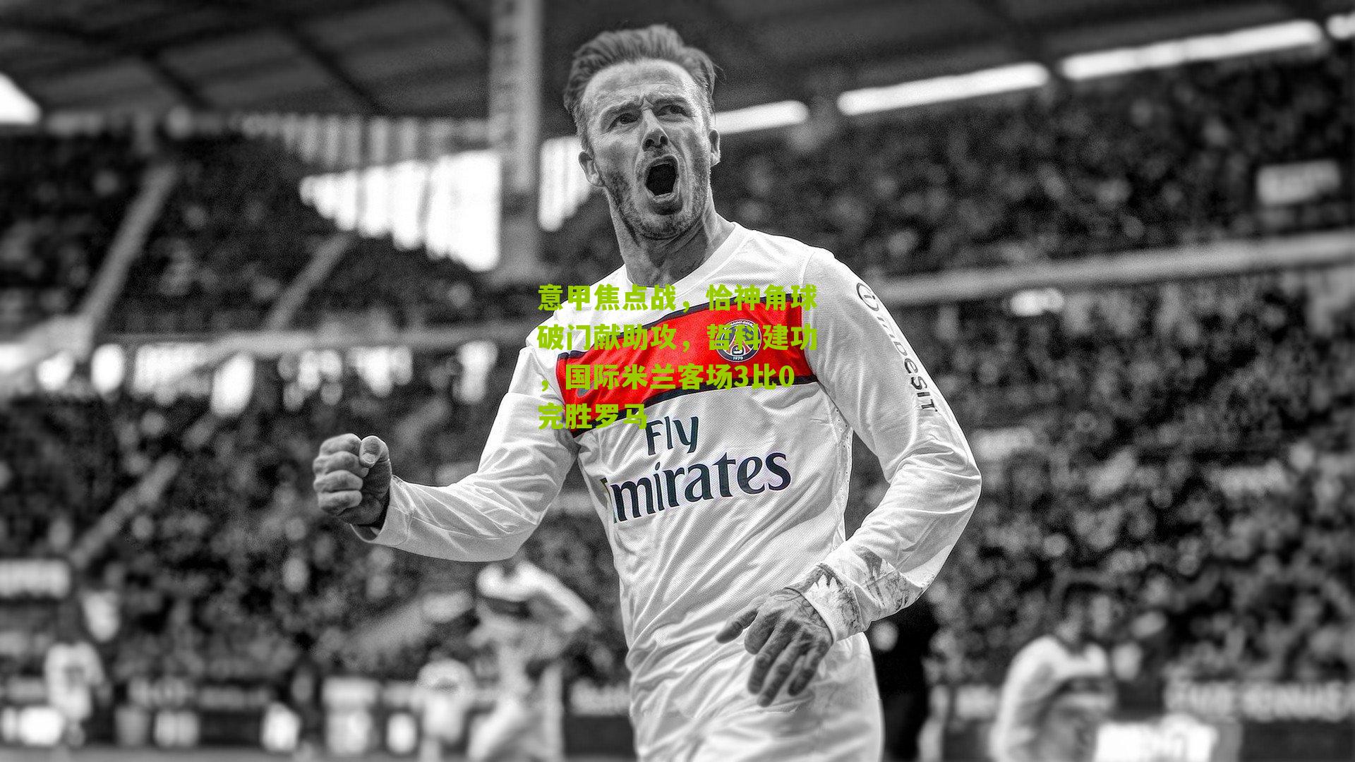 意甲焦点战,恰神角球破门献助攻,哲科建功,国际米兰客场3比0完胜罗马